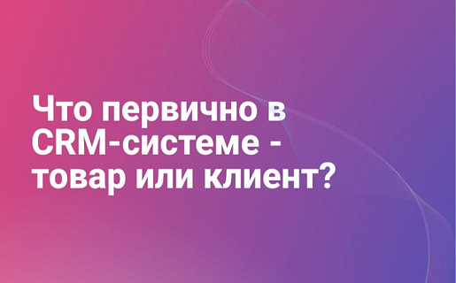 Что первично в CRM-системе - товар или клиент?